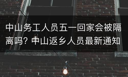 中山务工人员五一回家会被隔离吗? 中山返乡人员最新通知