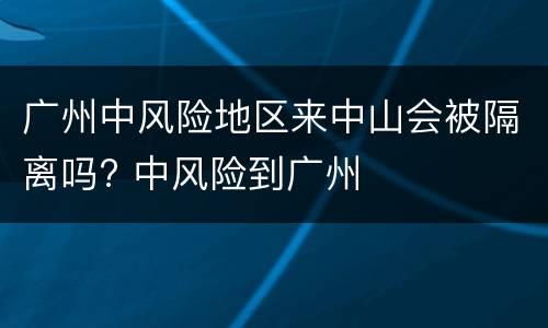 广州中风险地区来中山会被隔离吗? 中风险到广州