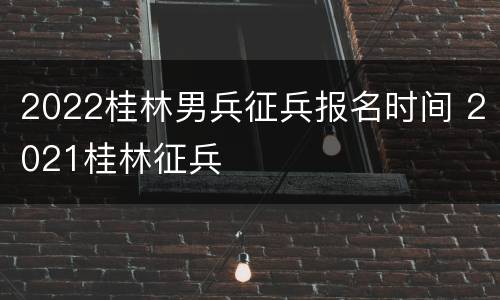 2022桂林男兵征兵报名时间 2021桂林征兵