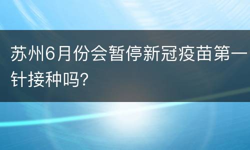 苏州6月份会暂停新冠疫苗第一针接种吗？