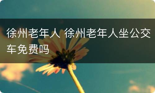 徐州老年人 徐州老年人坐公交车免费吗