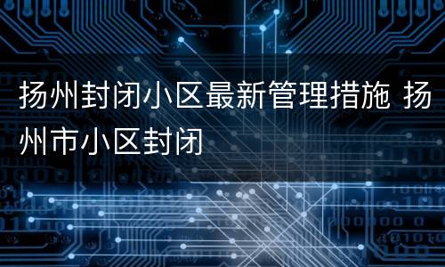 扬州封闭小区最新管理措施 扬州市小区封闭