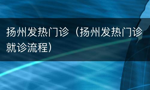 扬州发热门诊（扬州发热门诊就诊流程）