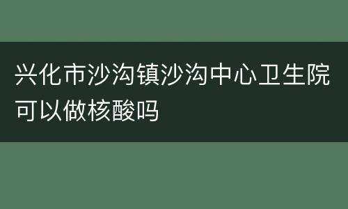 兴化市沙沟镇沙沟中心卫生院可以做核酸吗