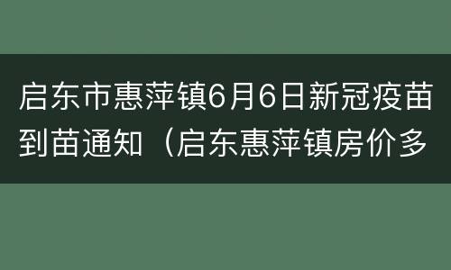 启东市惠萍镇6月6日新冠疫苗到苗通知（启东惠萍镇房价多少平方）