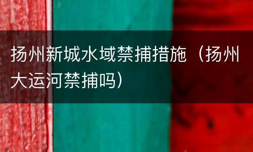 扬州新城水域禁捕措施（扬州大运河禁捕吗）