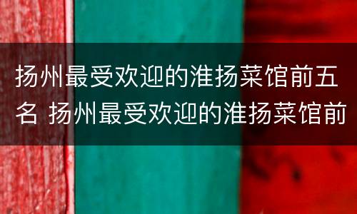 扬州最受欢迎的淮扬菜馆前五名 扬州最受欢迎的淮扬菜馆前五名是谁