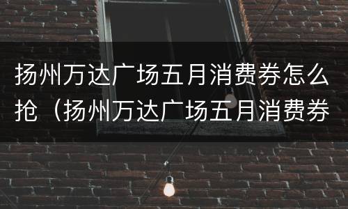 扬州万达广场五月消费券怎么抢（扬州万达广场五月消费券怎么抢的）