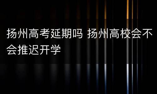 扬州高考延期吗 扬州高校会不会推迟开学
