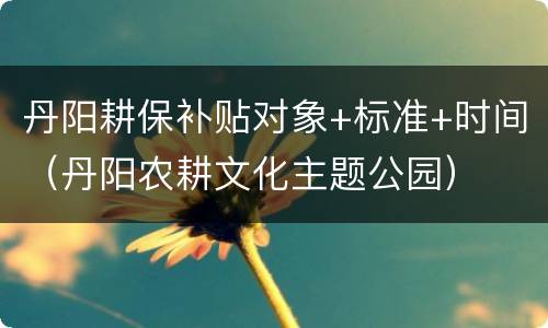 丹阳耕保补贴对象+标准+时间（丹阳农耕文化主题公园）