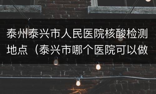 泰州泰兴市人民医院核酸检测地点（泰兴市哪个医院可以做核酸检测）