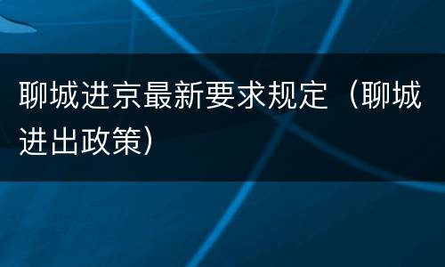 聊城进京最新要求规定（聊城进出政策）