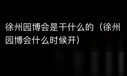 徐州园博会是干什么的（徐州园博会什么时候开）
