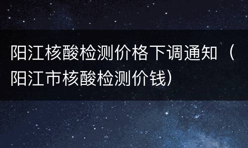 阳江核酸检测价格下调通知（阳江市核酸检测价钱）