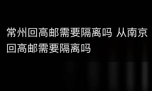 常州回高邮需要隔离吗 从南京回高邮需要隔离吗