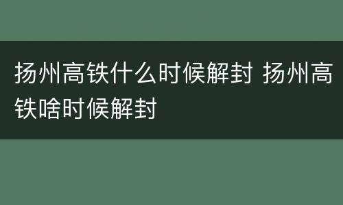 扬州高铁什么时候解封 扬州高铁啥时候解封