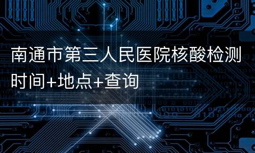 南通市第三人民医院核酸检测时间+地点+查询