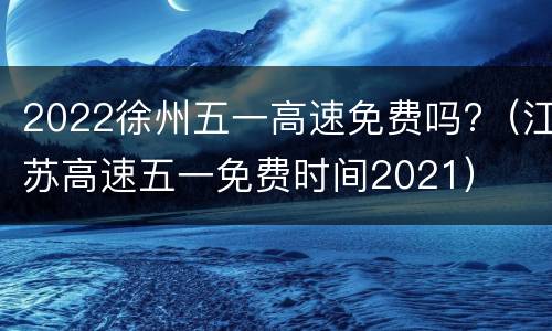 2022徐州五一高速免费吗?（江苏高速五一免费时间2021）