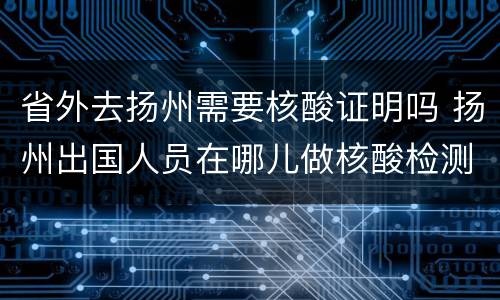省外去扬州需要核酸证明吗 扬州出国人员在哪儿做核酸检测