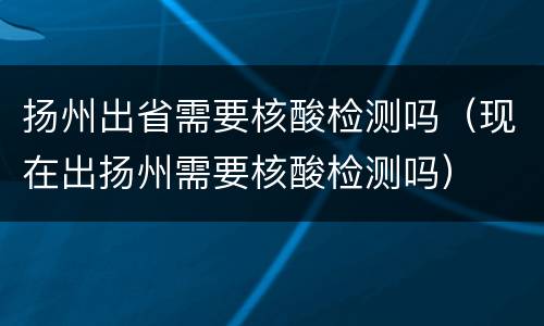 扬州出省需要核酸检测吗（现在出扬州需要核酸检测吗）