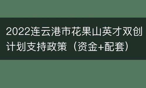 2022连云港市花果山英才双创计划支持政策（资金+配套）