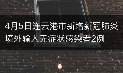 4月5日连云港市新增新冠肺炎境外输入无症状感染者2例