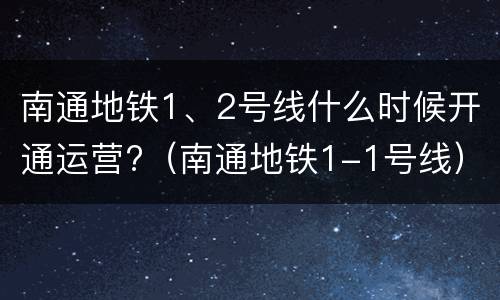 南通地铁1、2号线什么时候开通运营?（南通地铁1-1号线）