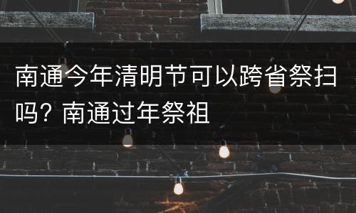 南通今年清明节可以跨省祭扫吗? 南通过年祭祖