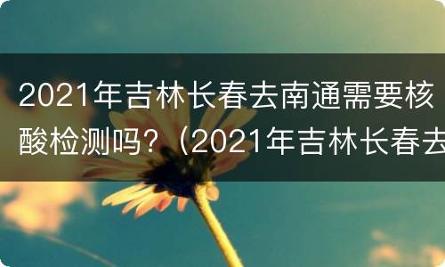 2021年吉林长春去南通需要核酸检测吗?（2021年吉林长春去南通需要核酸检测吗今天）