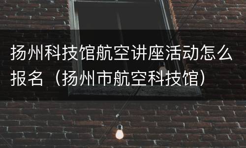 扬州科技馆航空讲座活动怎么报名（扬州市航空科技馆）