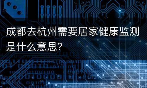 成都去杭州需要居家健康监测是什么意思？