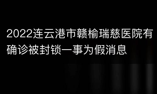 2022连云港市赣榆瑞慈医院有确诊被封锁一事为假消息