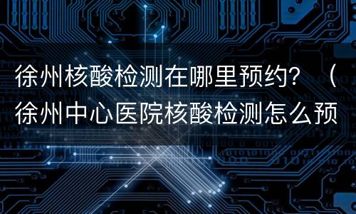 徐州核酸检测在哪里预约？（徐州中心医院核酸检测怎么预约）