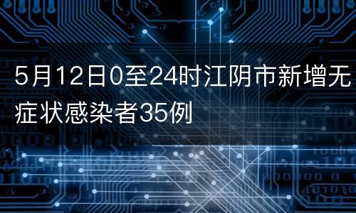 5月12日0至24时江阴市新增无症状感染者35例