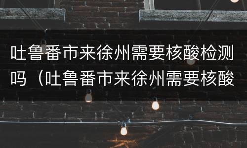 吐鲁番市来徐州需要核酸检测吗（吐鲁番市来徐州需要核酸检测吗今天）