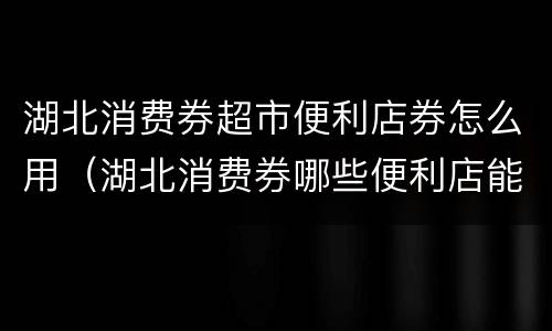 湖北消费券超市便利店券怎么用（湖北消费券哪些便利店能用）