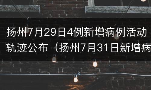 扬州7月29日4例新增病例活动轨迹公布（扬州7月31日新增病例轨迹）