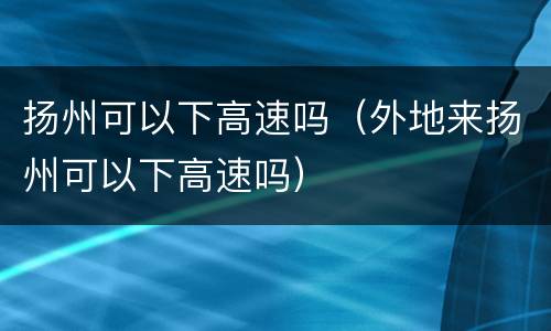扬州可以下高速吗（外地来扬州可以下高速吗）