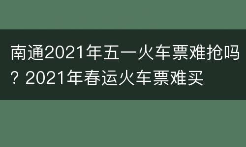 南通2021年五一火车票难抢吗? 2021年春运火车票难买