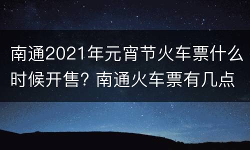 南通2021年元宵节火车票什么时候开售? 南通火车票有几点的