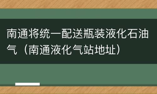 南通将统一配送瓶装液化石油气（南通液化气站地址）