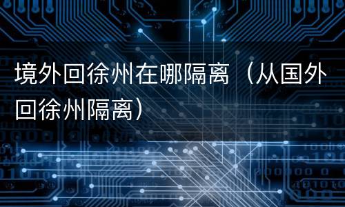 境外回徐州在哪隔离（从国外回徐州隔离）