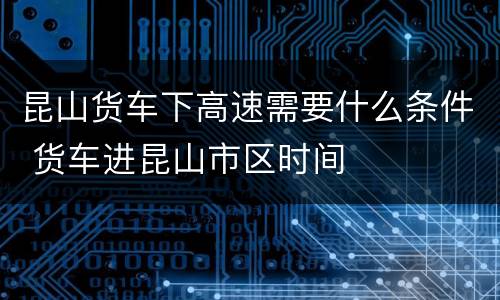 昆山货车下高速需要什么条件 货车进昆山市区时间
