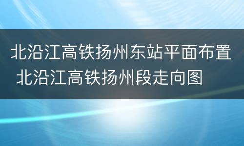 北沿江高铁扬州东站平面布置 北沿江高铁扬州段走向图