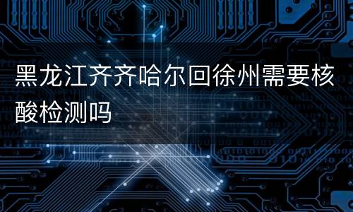 黑龙江齐齐哈尔回徐州需要核酸检测吗