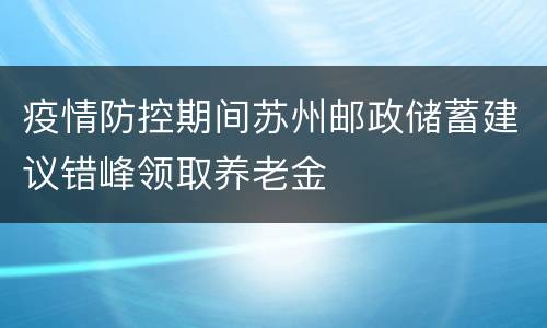 疫情防控期间苏州邮政储蓄建议错峰领取养老金