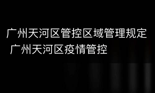 广州天河区管控区域管理规定 广州天河区疫情管控