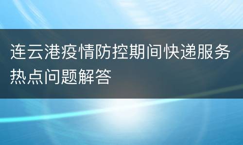 连云港疫情防控期间快递服务热点问题解答
