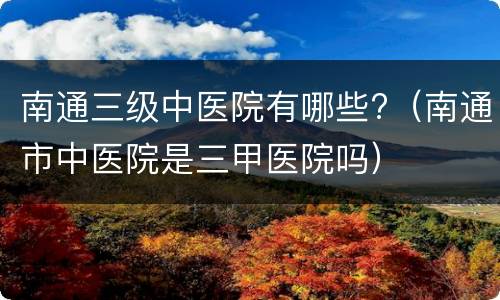 南通三级中医院有哪些?（南通市中医院是三甲医院吗）