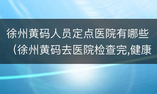徐州黄码人员定点医院有哪些（徐州黄码去医院检查完,健康能转绿码吗）